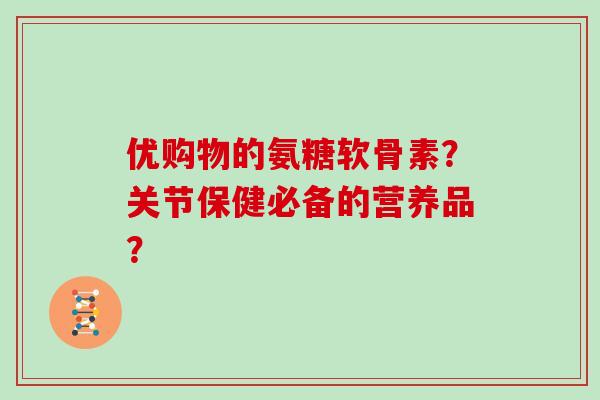 优购物的氨糖软骨素?关节保健必备的营养品? 优购物的氨糖软骨素?关节保健必备的营养品?
