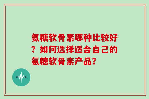 氨糖软骨素哪种比较好？如何选择适合自己的氨糖软骨素产品？