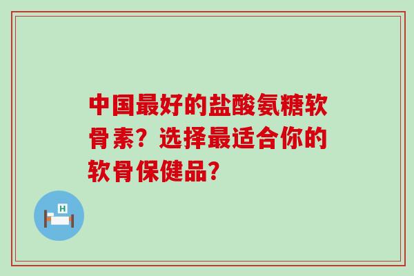 中国好的盐酸氨糖软骨素?选择适合你的软骨保健品? 中国好的盐酸氨糖软骨素?选择适合你的软骨保健品?