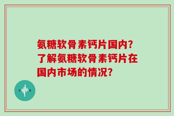氨糖软骨素钙片国内？了解氨糖软骨素钙片在国内市场的情况？
