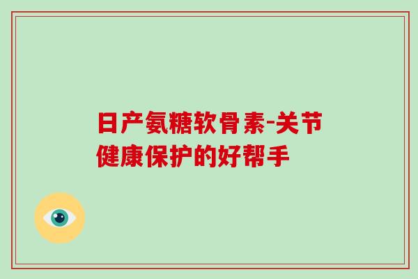 日产氨糖软骨素-关节健康保护的好帮手