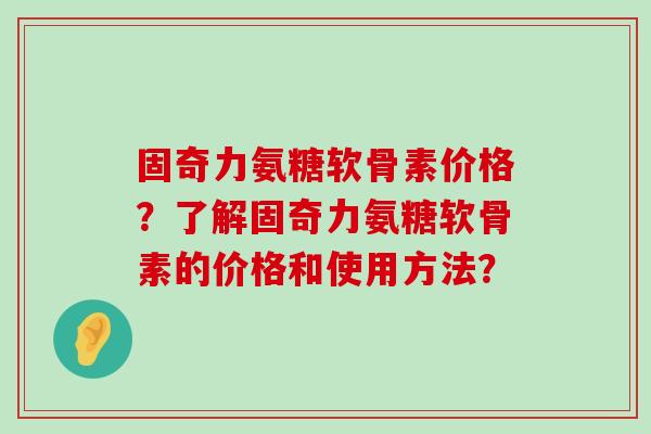 固奇力氨糖软骨素价格?了解固奇力氨糖软骨素的价格和使用方法? 固奇力氨糖软骨素价格?了解固奇力氨糖软骨素的价格和使用方法?