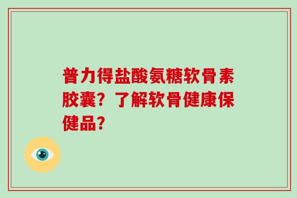 普力得盐酸氨糖软骨素胶囊?了解软骨健康保健品? 普力得盐酸氨糖软骨素胶囊?了解软骨健康保健品?