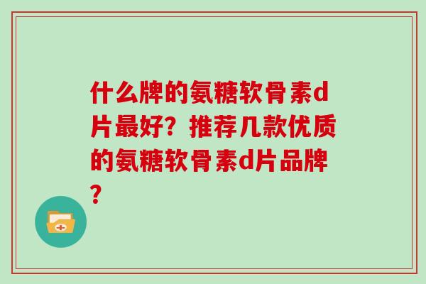 什么牌的氨糖软骨素d片好?推荐几款优质的氨糖软骨素d片品牌? 什么牌的氨糖软骨素d片好?推荐几款优质的氨糖软骨素d片品牌?
