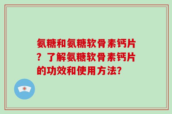 氨糖和氨糖软骨素钙片?了解氨糖软骨素钙片的功效和使用方法? 氨糖和氨糖软骨素钙片?了解氨糖软骨素钙片的功效和使用方法?