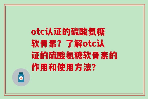 otc认证的硫酸氨糖软骨素？了解otc认证的硫酸氨糖软骨素的作用和使用方法？