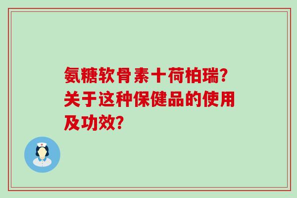 氨糖软骨素十荷柏瑞?关于这种保健品的使用及功效? 氨糖软骨素十荷柏瑞?关于这种保健品的使用及功效?