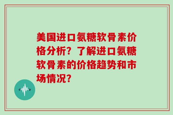 美国进口氨糖软骨素价格分析?了解进口氨糖软骨素的价格趋势和市场情况? 美国进口氨糖软骨素价格分析?了解进口氨糖软骨素的价格趋势和市场情况?