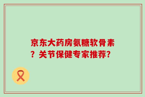 京东大药房氨糖软骨素?关节保健专家推荐? 京东大药房氨糖软骨素?关节保健专家推荐?