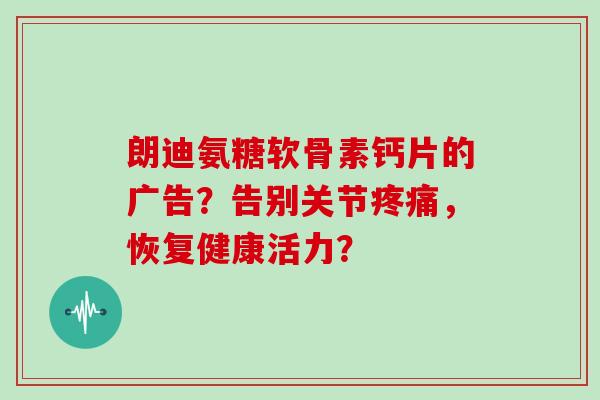 朗迪氨糖软骨素钙片的广告?告别关节,恢复健康活力? 朗迪氨糖软骨素钙片的广告?告别关节,恢复健康活力?