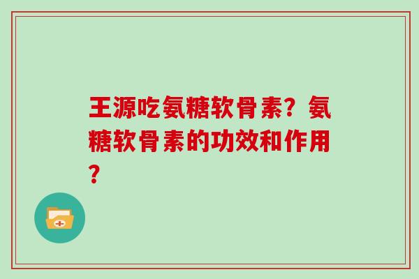 王源吃氨糖软骨素?氨糖软骨素的功效和作用? 王源吃氨糖软骨素?氨糖软骨素的功效和作用?