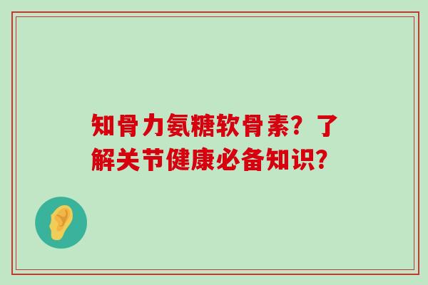 知骨力氨糖软骨素？了解关节健康必备知识？