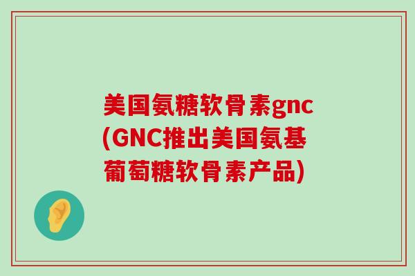 美国氨糖软骨素gnc(GNC推出美国氨基葡萄糖软骨素产品)