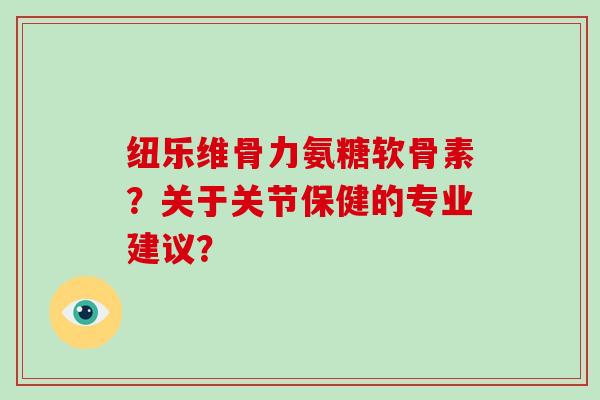 纽乐维骨力氨糖软骨素？关于关节保健的专业建议？