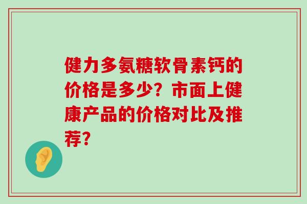 健力多氨糖软骨素钙的价格是多少？市面上健康产品的价格对比及推荐？