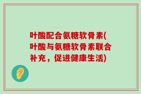 叶酸配合氨糖软骨素(叶酸与氨糖软骨素联合补充,促进健康生活) 叶酸配合氨糖软骨素(叶酸与氨糖软骨素联合补充,促进健康生活)