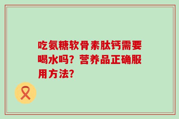 吃氨糖软骨素肽钙需要喝水吗?营养品正确服用方法? 吃氨糖软骨素肽钙需要喝水吗?营养品正确服用方法?