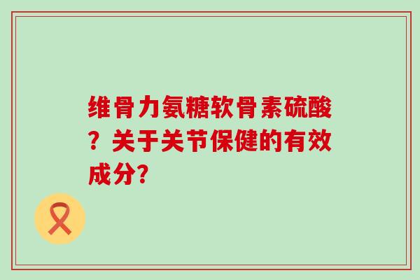 维骨力氨糖软骨素硫酸?关于关节保健的有效成分? 维骨力氨糖软骨素硫酸?关于关节保健的有效成分?