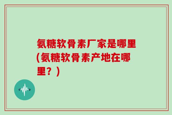 氨糖软骨素厂家是哪里(氨糖软骨素产地在哪里?) 氨糖软骨素厂家是哪里(氨糖软骨素产地在哪里?)