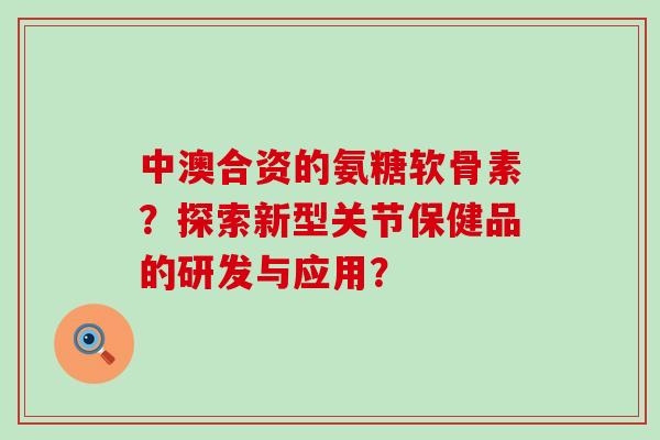 中澳合资的氨糖软骨素？探索新型关节保健品的研发与应用？