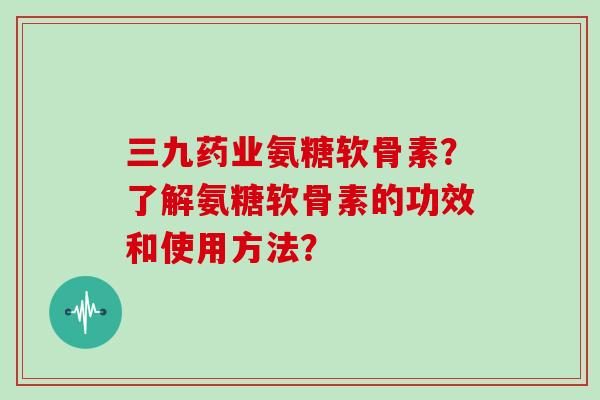三九药业氨糖软骨素？了解氨糖软骨素的功效和使用方法？