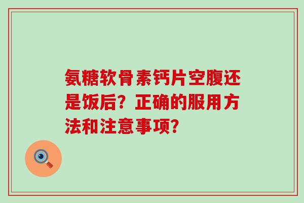 氨糖软骨素钙片空腹还是饭后？正确的服用方法和注意事项？