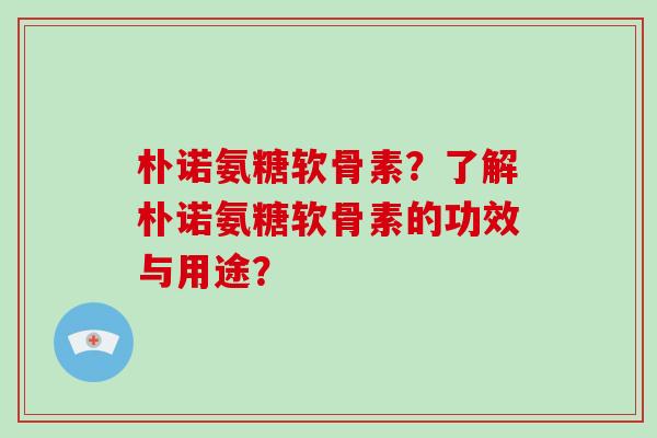 朴诺氨糖软骨素?了解朴诺氨糖软骨素的功效与用途? 朴诺氨糖软骨素?了解朴诺氨糖软骨素的功效与用途?