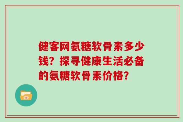 健客网氨糖软骨素多少钱?探寻健康生活必备的氨糖软骨素价格? 健客网氨糖软骨素多少钱?探寻健康生活必备的氨糖软骨素价格?