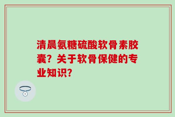 清晨氨糖硫酸软骨素胶囊？关于软骨保健的专业知识？