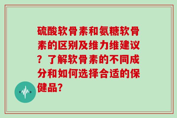 硫酸软骨素和氨糖软骨素的区别及维力维建议?了解软骨素的不同成分和如何选择合适的保健品? 硫酸软骨素和氨糖软骨素的区别及维力维建议?了解软骨素的不同成分和如何选择合适的保健品?