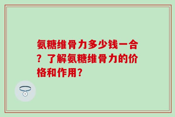 氨糖维骨力多少钱一合?了解氨糖维骨力的价格和作用? 氨糖维骨力多少钱一合?了解氨糖维骨力的价格和作用?