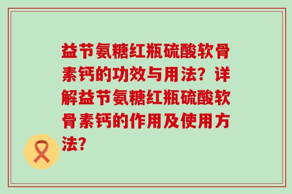 益节氨糖红瓶硫酸软骨素钙的功效与用法?详解益节氨糖红瓶硫酸软骨素钙的作用及使用方法? 益节氨糖红瓶硫酸软骨素钙的功效与用法?详解益节氨糖红瓶硫酸软骨素钙的作用及使用方法?