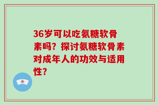 36岁可以吃氨糖软骨素吗？探讨氨糖软骨素对成年人的功效与适用性？