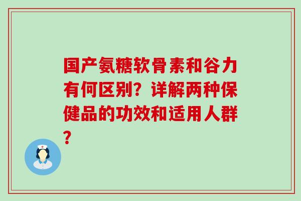 国产氨糖软骨素和谷力有何区别？详解两种保健品的功效和适用人群？