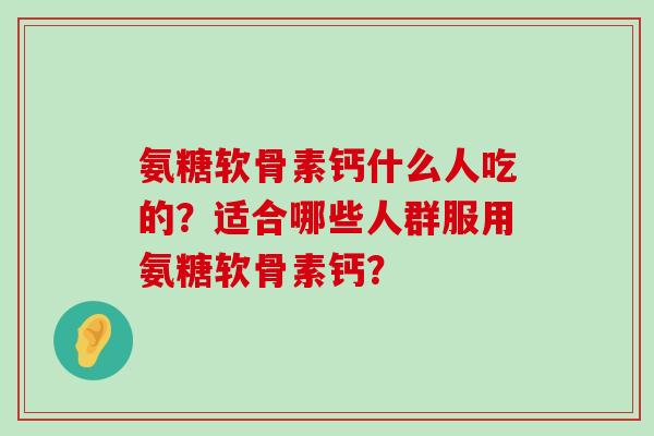 氨糖软骨素钙什么人吃的?适合哪些人群服用氨糖软骨素钙? 氨糖软骨素钙什么人吃的?适合哪些人群服用氨糖软骨素钙?