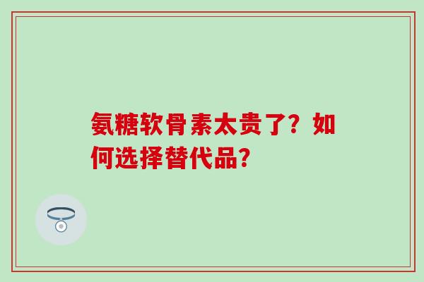氨糖软骨素太贵了?如何选择替代品? 氨糖软骨素太贵了?如何选择替代品?