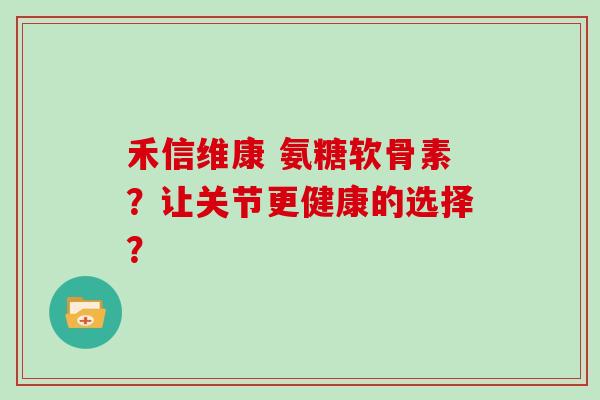 禾信维康 氨糖软骨素？让关节更健康的选择？