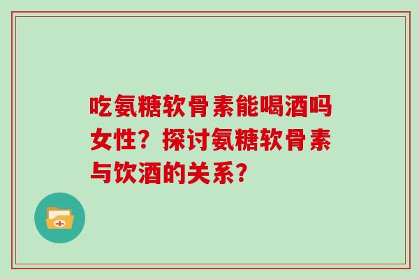 吃氨糖软骨素能喝酒吗女性?探讨氨糖软骨素与饮酒的关系? 吃氨糖软骨素能喝酒吗女性?探讨氨糖软骨素与饮酒的关系?