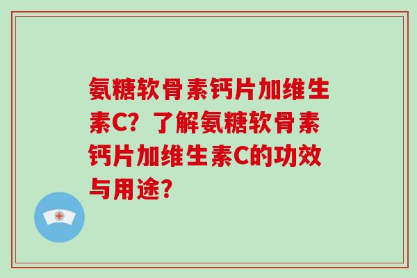 氨糖软骨素钙片加维生素C?了解氨糖软骨素钙片加维生素C的功效与用途? 氨糖软骨素钙片加维生素C?了解氨糖软骨素钙片加维生素C的功效与用途?