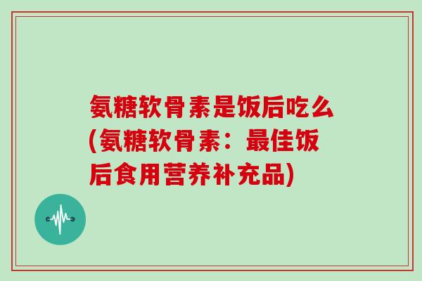 氨糖软骨素是饭后吃么(氨糖软骨素:佳饭后食用营养补充品) 氨糖软骨素是饭后吃么(氨糖软骨素:佳饭后食用营养补充品)