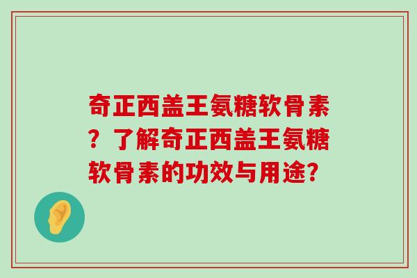 奇正西盖王氨糖软骨素?了解奇正西盖王氨糖软骨素的功效与用途? 奇正西盖王氨糖软骨素?了解奇正西盖王氨糖软骨素的功效与用途?
