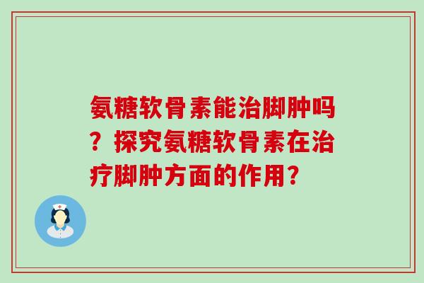 氨糖软骨素能脚肿吗?探究氨糖软骨素在脚肿方面的作用? 氨糖软骨素能脚肿吗?探究氨糖软骨素在脚肿方面的作用?