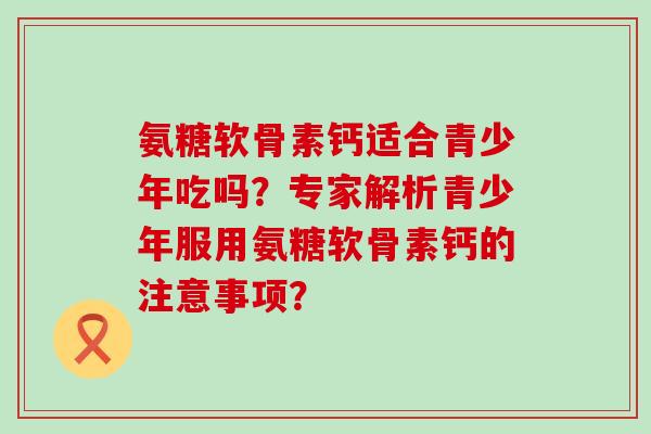 氨糖软骨素钙适合青少年吃吗?专家解析青少年服用氨糖软骨素钙的注意事项? 氨糖软骨素钙适合青少年吃吗?专家解析青少年服用氨糖软骨素钙的注意事项?