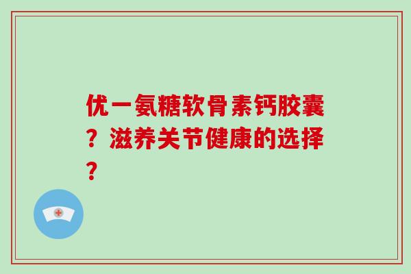 优一氨糖软骨素钙胶囊?滋养关节健康的选择? 优一氨糖软骨素钙胶囊?滋养关节健康的选择?