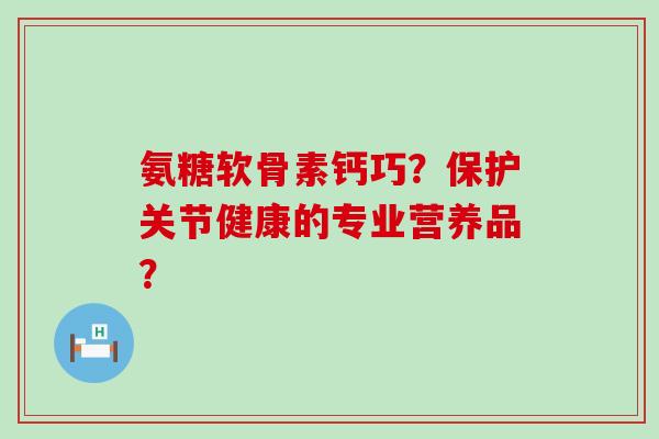 氨糖软骨素钙巧?保护关节健康的专业营养品? 氨糖软骨素钙巧?保护关节健康的专业营养品?
