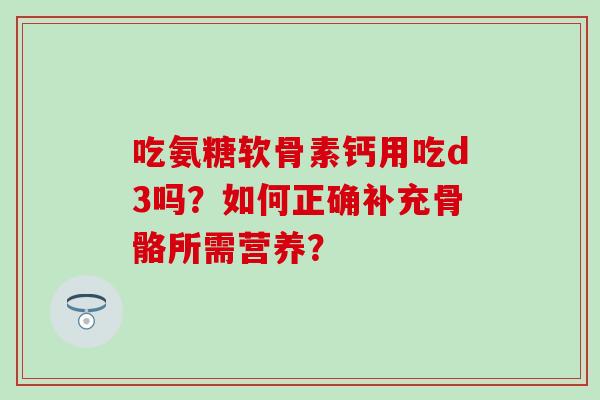 吃氨糖软骨素钙用吃d3吗?如何正确补充骨骼所需营养? 吃氨糖软骨素钙用吃d3吗?如何正确补充骨骼所需营养?