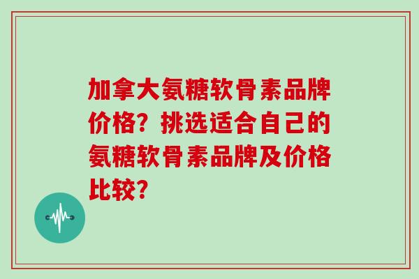 加拿大氨糖软骨素品牌价格？挑选适合自己的氨糖软骨素品牌及价格比较？