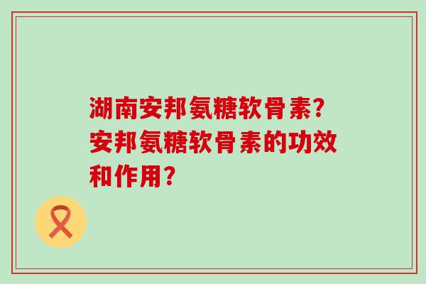 湖南安邦氨糖软骨素？安邦氨糖软骨素的功效和作用？