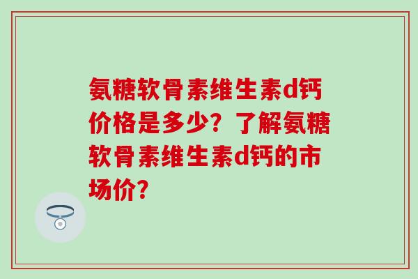 氨糖软骨素维生素d钙价格是多少?了解氨糖软骨素维生素d钙的市场价? 氨糖软骨素维生素d钙价格是多少?了解氨糖软骨素维生素d钙的市场价?