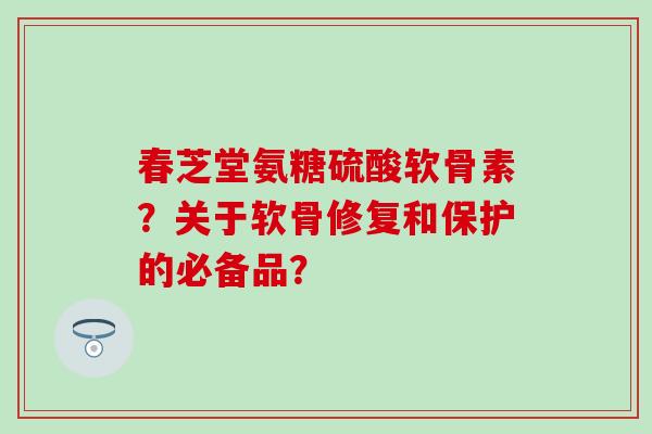 春芝堂氨糖硫酸软骨素?关于软骨修复和保护的必备品? 春芝堂氨糖硫酸软骨素?关于软骨修复和保护的必备品?